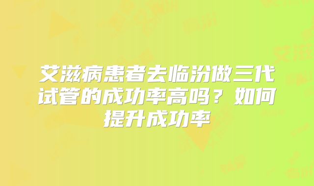 艾滋病患者去临汾做三代试管的成功率高吗？如何提升成功率