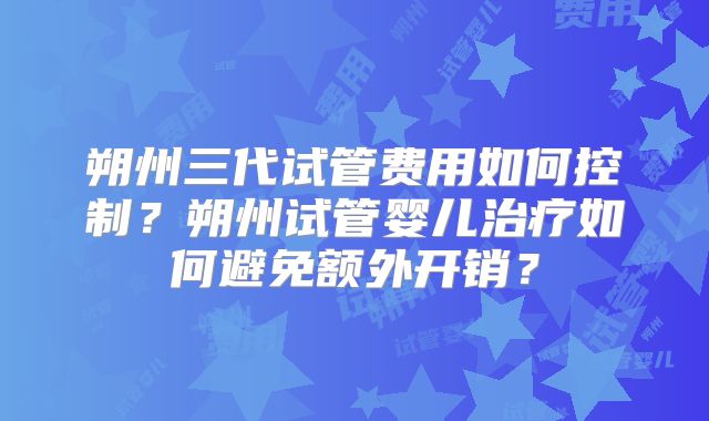 朔州三代试管费用如何控制?朔州试管婴儿治疗如何避免额外开销?