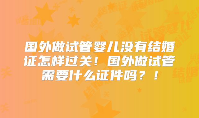 国外做试管婴儿没有结婚证怎样过关！国外做试管需要什么证件吗？！
