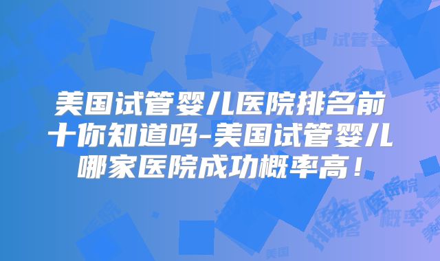 美国试管婴儿医院排名前十你知道吗-美国试管婴儿哪家医院成功概率高!