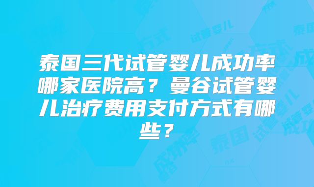 泰国三代试管婴儿成功率哪家医院高？曼谷试管婴儿治疗费用支付方式有哪些？