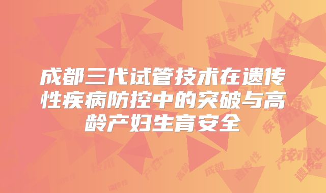 成都三代试管技术在遗传性疾病防控中的突破与高龄产妇生育安全