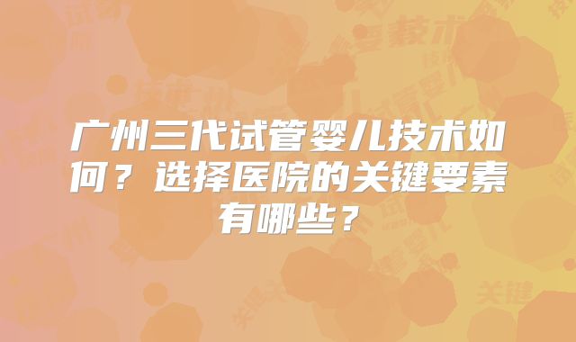 广州三代试管婴儿技术如何?选择医院的关键要素有哪些?