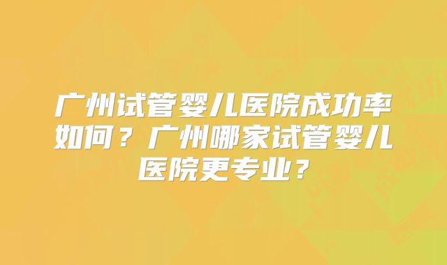 广州试管婴儿医院成功率如何?广州哪家试管婴儿医院更专业?