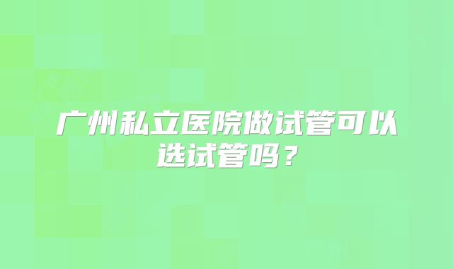 广州私立医院做试管可以选试管吗？