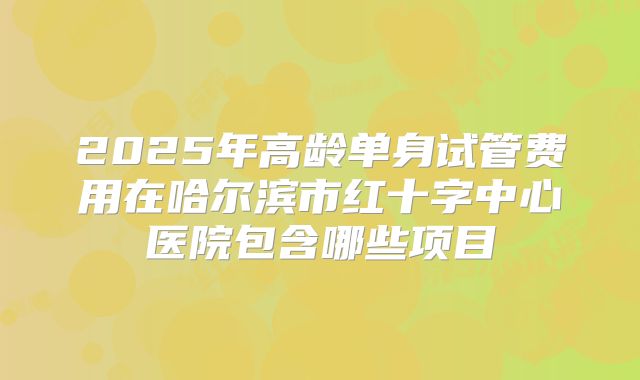2025年高龄单身试管费用在哈尔滨市红十字中心医院包含哪些项目