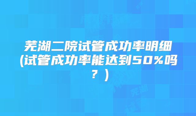 芜湖二院试管成功率明细(试管成功率能达到50%吗?)