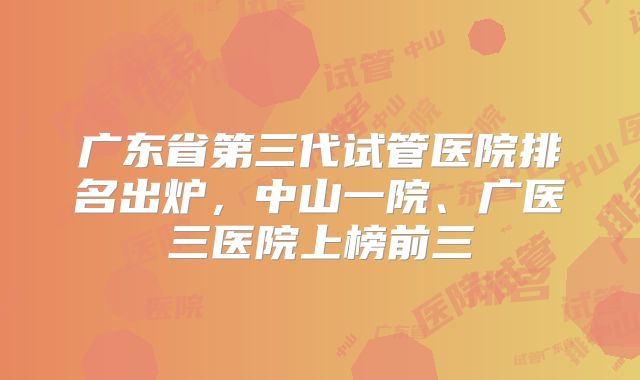 广东省第三代试管医院排名出炉，中山一院、广医三医院上榜前三
