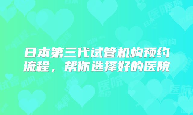 日本第三代试管机构预约流程,帮你选择好的医院