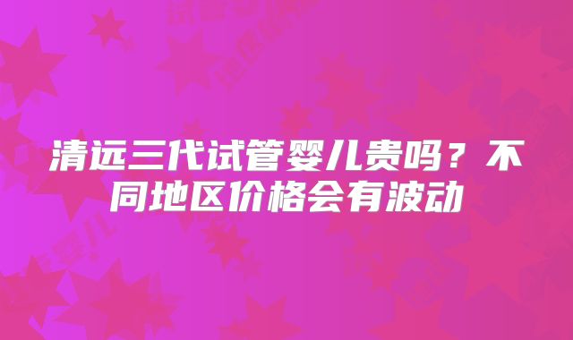清远三代试管婴儿贵吗?不同地区价格会有波动