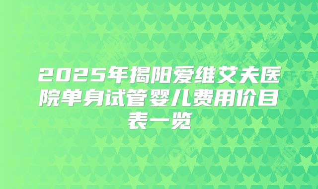 2025年揭阳爱维艾夫医院单身试管婴儿费用价目表一览