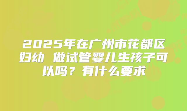 2025年在广州市花都区妇幼 做试管婴儿生孩子可以吗？有什么要求