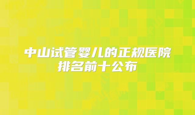 中山试管婴儿的正规医院排名前十公布