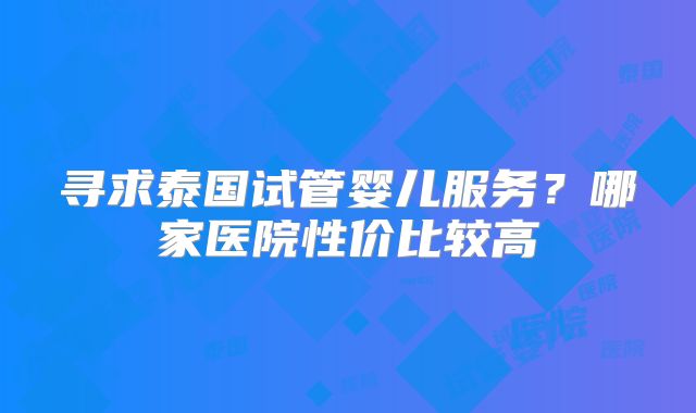 寻求泰国试管婴儿服务?哪家医院性价比较高