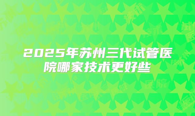 2025年苏州三代试管医院哪家技术更好些
