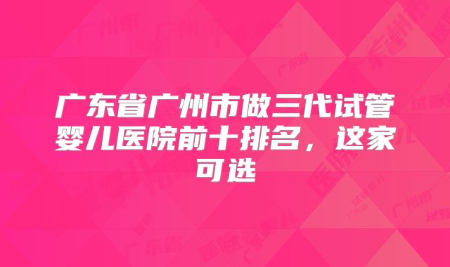 广东省广州市做三代试管婴儿医院前十排名,这家可选