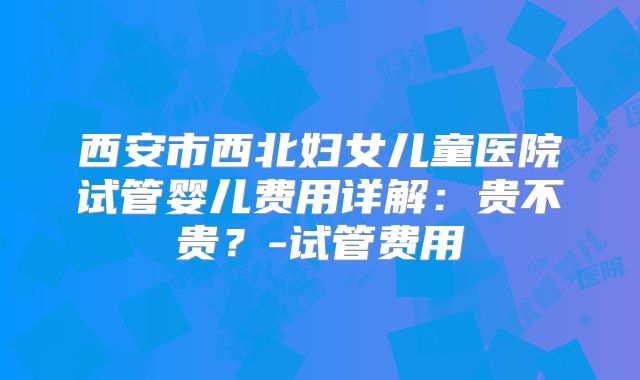 西安市西北妇女儿童医院试管婴儿费用详解:贵不贵?-试管费用