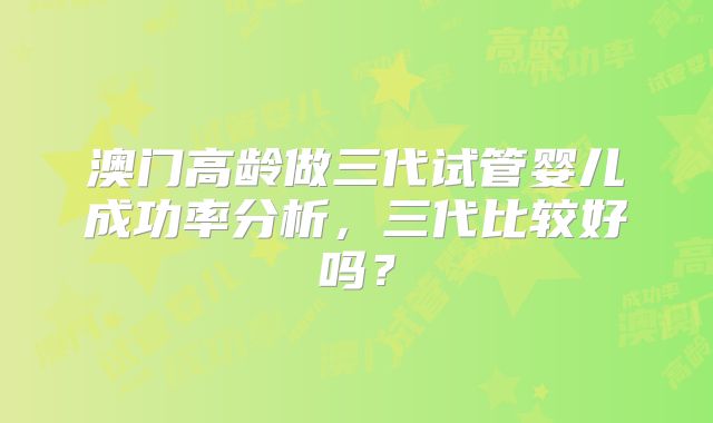 澳门高龄做三代试管婴儿成功率分析,三代比较好吗?