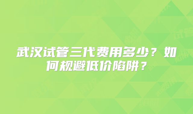 武汉试管三代费用多少？如何规避低价陷阱？