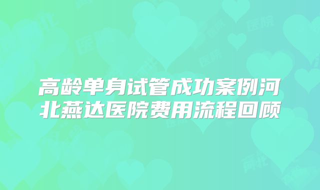 高龄单身试管成功案例河北燕达医院费用流程回顾