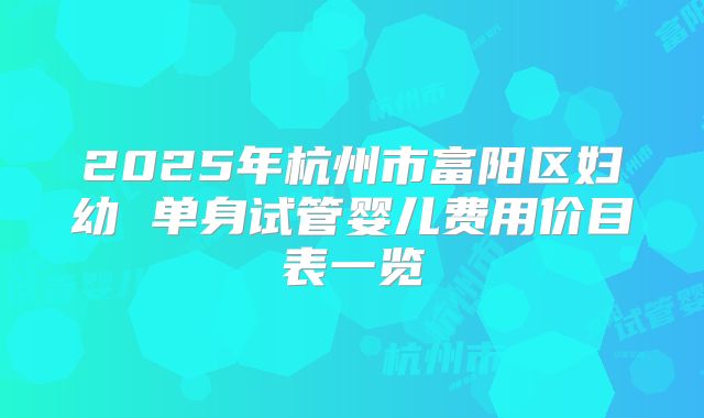 2025年杭州市富阳区妇幼 单身试管婴儿费用价目表一览
