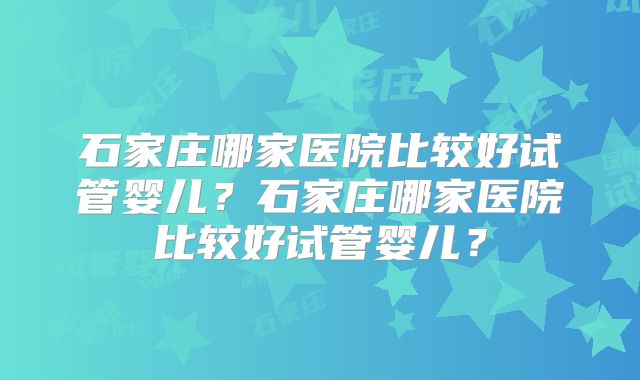 石家庄哪家医院比较好试管婴儿？石家庄哪家医院比较好试管婴儿？