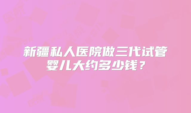 新疆私人医院做三代试管婴儿大约多少钱?