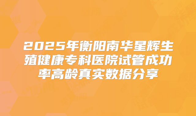 2025年衡阳南华星辉生殖健康专科医院试管成功率高龄真实数据分享