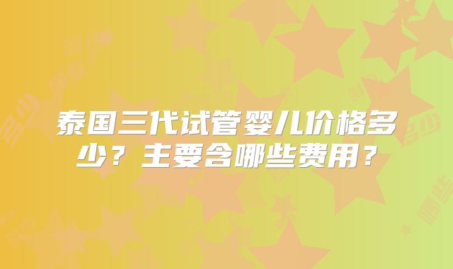 泰国三代试管婴儿价格多少？主要含哪些费用？