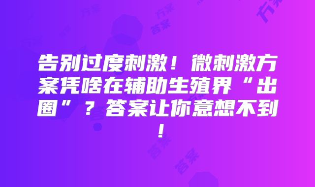 告别过度刺激!微刺激方案凭啥在辅助生殖界“出圈”?答案让你意想不到!