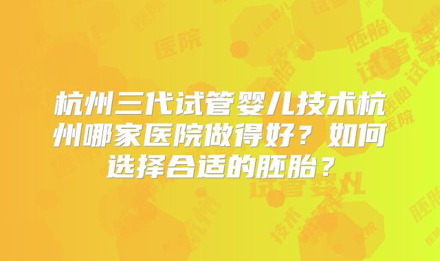杭州三代试管婴儿技术杭州哪家医院做得好?如何选择合适的胚胎?