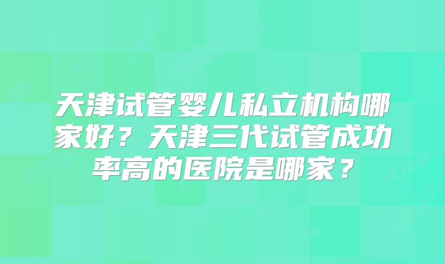 天津试管婴儿私立机构哪家好?天津三代试管成功率高的医院是哪家?