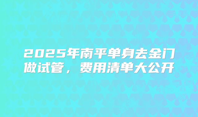 2025年南平单身去金门做试管，费用清单大公开