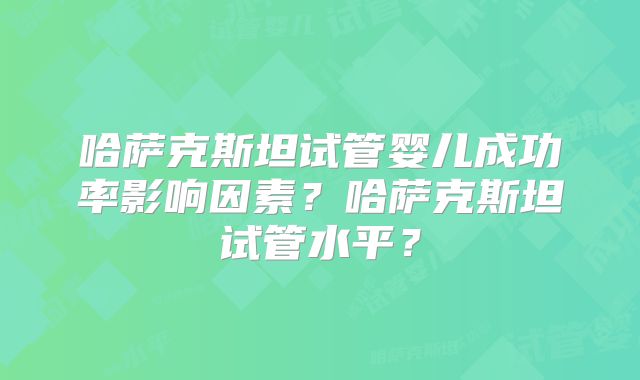 哈萨克斯坦试管婴儿成功率影响因素？哈萨克斯坦试管水平？