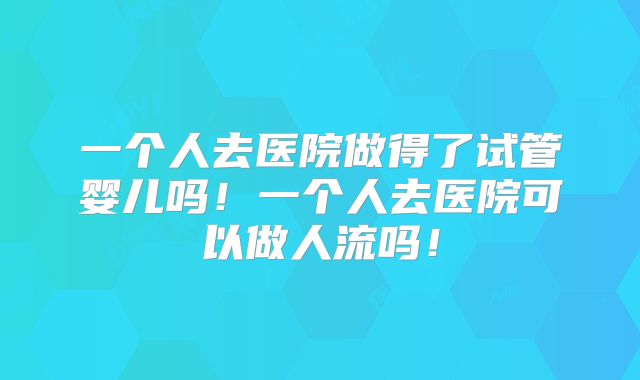 一个人去医院做得了试管婴儿吗!一个人去医院可以做人流吗!