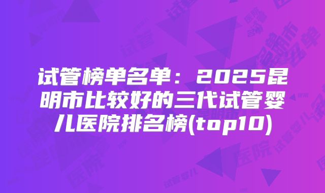 试管榜单名单：2025昆明市比较好的三代试管婴儿医院排名榜(top10)