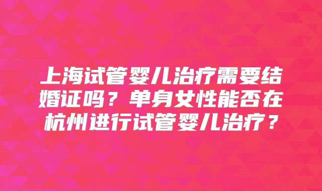 上海试管婴儿治疗需要结婚证吗？单身女性能否在杭州进行试管婴儿治疗？