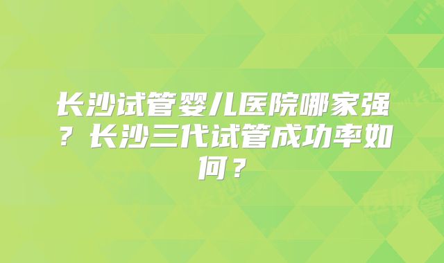 长沙试管婴儿医院哪家强？长沙三代试管成功率如何？