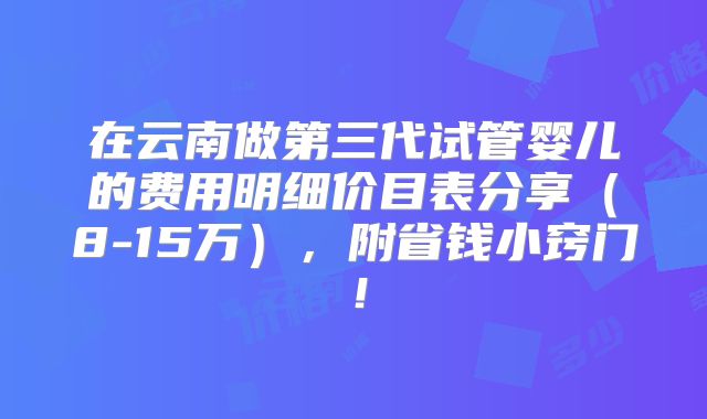 在云南做第三代试管婴儿的费用明细价目表分享（8-15万），附省钱小窍门！