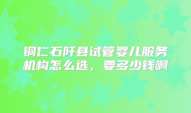 铜仁石阡县试管婴儿服务机构怎么选，要多少钱啊