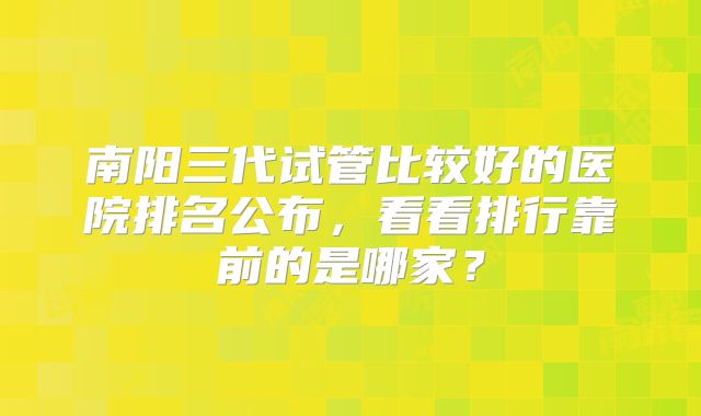 南阳三代试管比较好的医院排名公布，看看排行靠前的是哪家？