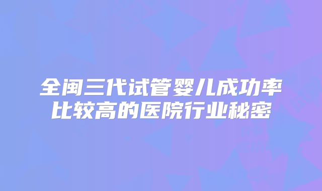 全闽三代试管婴儿成功率比较高的医院行业秘密