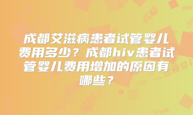 成都艾滋病患者试管婴儿费用多少？成都hiv患者试管婴儿费用增加的原因有哪些？