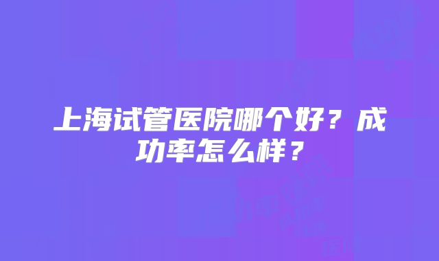 上海试管医院哪个好？成功率怎么样？