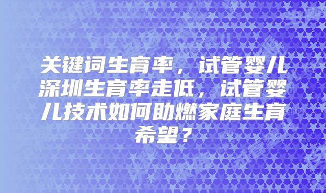 关键词生育率，试管婴儿深圳生育率走低，试管婴儿技术如何助燃家庭生育希望？