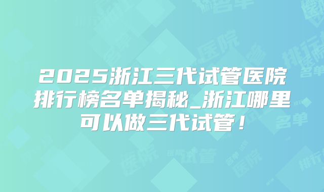 2025浙江三代试管医院排行榜名单揭秘_浙江哪里可以做三代试管!