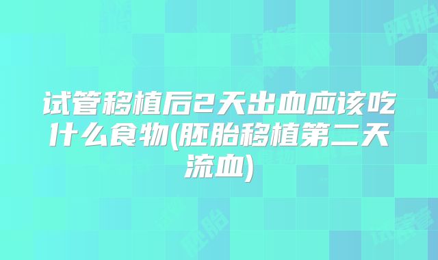 试管移植后2天出血应该吃什么食物(胚胎移植第二天流血)