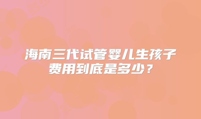 海南三代试管婴儿生孩子费用到底是多少?