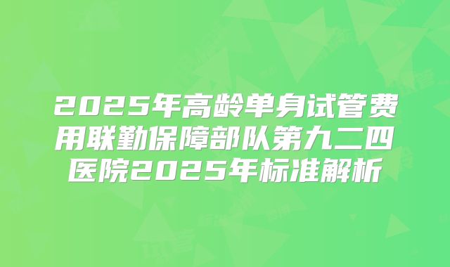 2025年高龄单身试管费用联勤保障部队第九二四医院2025年标准解析