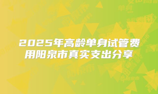 2025年高龄单身试管费用阳泉市真实支出分享